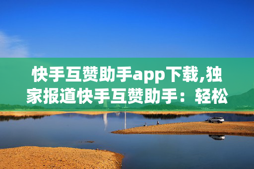 快手互赞助手app下载,独家报道快手互赞助手：轻松提升你的短视频曝光率！